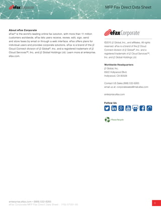 enterprise.efax.com • (888) 532-9265
eFax Corporate MFP Fax Direct Data Sheet - 1152-57351-05
5
MFP Fax Direct Data Sheet
About eFax Corporate
eFax®
is the world’s leading online fax solution, with more than 11 million
customers worldwide. eFax lets users receive, review, edit, sign, send
and store faxes by email or through a web interface. eFax offers plans for
individual users and provides corporate solutions. eFax is a brand of the j2
Cloud Connect division of j2 Global®
, Inc. and a registered trademark of j2
Cloud Services™, Inc. and j2 Global Holdings Ltd. Learn more at enterprise.
efax.com.
©2015 j2 Global, Inc., and affiliates. All rights
reserved. eFax is a brand of the j2 Cloud
Connect division of j2 Global®
, Inc. and a
registered trademark of j2 Cloud Services™,
Inc. and j2 Global Holdings Ltd.
Worldwide Headquarters
j2 Global, Inc.
6922 Hollywood Blvd.
Hollywood, CA 90028
Contact US Sales (888) 532-9265
email us at: corporatesales@mail.efax.com
enterprise.efax.com
Follow Us
 