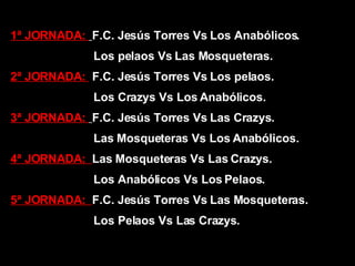 1ª JORNADA:  F.C. Jesús Torres Vs Los Anabólicos. Los pelaos Vs Las Mosqueteras. 2ª JORNADA:  F.C. Jesús Torres Vs Los pelaos. Los Crazys Vs Los Anabólicos. 3ª JORNADA:  F.C. Jesús Torres Vs Las Crazys. Las Mosqueteras Vs Los Anabólicos. 4ª JORNADA:  Las Mosqueteras Vs Las Crazys. Los Anabólicos Vs Los Pelaos. 5ª JORNADA:  F.C. Jesús Torres Vs Las Mosqueteras. Los Pelaos Vs Las Crazys. 