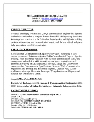 MOHAMMED OBAIDULLAH MUJAHED
EMAIL ID: mujahed34@gmail.com
MOBILE NUMBER: 0554735727
CAREER OBJECTIVE
To seek a challenging Position as a QA/QC communication Engineer in a dynamic
environment and desires to progress. Further in the field of Engineering where my
knowledge and experience in the Oil & Gas, Petrochemical and High rise building
projects, infrastructure and communication industry will be best utilized and prove
to be an asset and benefit to organization.
EXPERIENCESUMMARY
Result oriented Communication Engineer with 9 years’ experience in Low
current systems and Telecommunication Field of petrochemical Project, High rise
Building. Multi-disciplined versatility with excellent communication skills, time
management and analytical skills to anticipate and assess project issues and
problems. Reviewing of Key Engineering drawings, Design and Construction
documents like Communication Specifications, Scopeof Work, Communication
requisitions, and drawings like Schematic diagrams, Location Plan, System
Architecture drawings, Horizontal Drawings, Wiring/Termination Diagram and
Junction box specification/ Details.
ACADEMIC QUALIFICATION
Bachelor of Technology in Electronics & Communication Engineering (2002-
2006) from Jawaharlal Nehru Technological University Telangana state, India.
EMPLOYMENT HISTORY
PROJECT: Nylon 6.6 Petrochemical Conversion Project (PCC)
CLIENT: PCC
CONSULTANT: JACOBS ZATE
POSITION: QC COMMUNICATION ENGINEER.
LOCATION: JUBAIL 2, Saudi Arabia
Duration - Mar 2012 – Till Present
COMPANY: NESMA AND PARTNERS
 