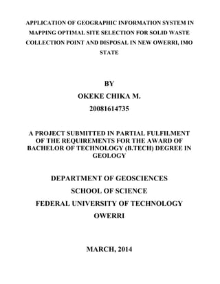 APPLICATION OF GEOGRAPHIC INFORMATION SYSTEM IN
MAPPING OPTIMAL SITE SELECTION FOR SOLID WASTE
COLLECTION POINT AND DISPOSAL IN NEW OWERRI, IMO
STATE
BY
OKEKE CHIKA M.
20081614735
A PROJECT SUBMITTED IN PARTIAL FULFILMENT
OF THE REQUIREMENTS FOR THE AWARD OF
BACHELOR OF TECHNOLOGY (B.TECH) DEGREE IN
GEOLOGY
DEPARTMENT OF GEOSCIENCES
SCHOOL OF SCIENCE
FEDERAL UNIVERSITY OF TECHNOLOGY
OWERRI
MARCH, 2014
 