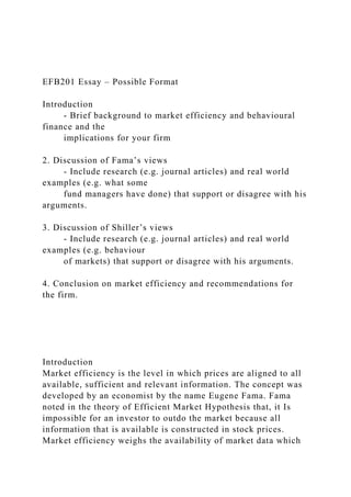 EFB201 Essay – Possible Format
Introduction
- Brief background to market efficiency and behavioural
finance and the
implications for your firm
2. Discussion of Fama’s views
- Include research (e.g. journal articles) and real world
examples (e.g. what some
fund managers have done) that support or disagree with his
arguments.
3. Discussion of Shiller’s views
- Include research (e.g. journal articles) and real world
examples (e.g. behaviour
of markets) that support or disagree with his arguments.
4. Conclusion on market efficiency and recommendations for
the firm.
Introduction
Market efficiency is the level in which prices are aligned to all
available, sufficient and relevant information. The concept was
developed by an economist by the name Eugene Fama. Fama
noted in the theory of Efficient Market Hypothesis that, it Is
impossible for an investor to outdo the market because all
information that is available is constructed in stock prices.
Market efficiency weighs the availability of market data which
 