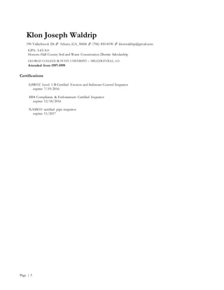 Klon Joseph Waldrip
190 Valleybrook Dr  Athens, GA, 30606  (706) 850-8190  klonwaldrip@gmail.com
Page | 3
GPA: 3.43/4.0
Honors: Hall County Soil and Water Conservation District Scholarship
GEORGIA COLLEGE & STATE UNIVERSITY – MILLEDGEVILLE, GA
Attended from 1997-1999
Certifications
GSWCC Level 1-B Certified Erosion and Sediment Control Inspector
expires 7/19/2016
MS4 Compliance & Enforcement Certified Inspector
expires 12/18/2016
NASSCO certified pipe inspector
expires 11/2017
 
