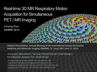 Real-time 3D MR Respiratory Motion
Acquisition for Simultaneous
PET / MR Imaging
Liheng Guo1, Mark Ahlman3, Tao Feng2, Michael Guttman4, Elliot McVeigh1,
David Bluemke3, Benjamin Tsui2, Daniel Herzka1
1Biomedical Engineering, Johns Hopkins University, Baltimore, MD
2Department of Radiology, Johns Hopkins University, Baltimore, MD
3Radiology and Imaging Sciences, National Institutes of Health, Bethesda, MD
4Cardiology, School of Medicine, Johns Hopkins University, Baltimore, MD
Podium Presentation. Annual Meeting of the International Society for Nuclear
Medicine and Molecular Imaging (SNMMI). St. Louis, MO. June 11, 2014.
Liheng Guo
SNMMI 2014
 