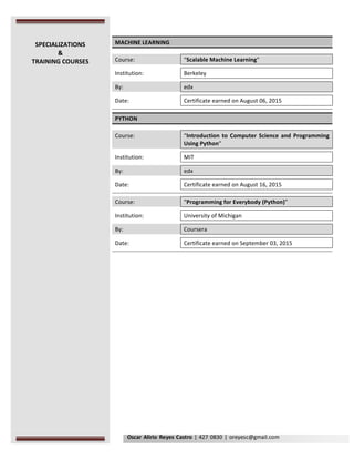 Oscar	Alirio	Reyes	Castro	|	427	0830	|	oreyesc@gmail.com	
	
MACHINE	LEARNING	
	
Course:	 	 “Scalable	Machine	Learning”		
	 	 	
Institution:	 	 Berkeley	
	 	 	
By:	 	 edx	
	 	 	
Date:	 	 Certificate	earned	on	August	06,	2015	
	 	 	
	 	 	
PYTHON	
	
Course:	 	 “Introduction	 to	 Computer	 Science	 and	 Programming	
Using	Python”	
	 	 	
Institution:	 	 MIT		
	 	 	
By:	 	 edx	
	 	 	
Date:	 	 Certificate	earned	on	August	16,	2015	
	 	 	
	 	 	
Course:	 	 “Programming	for	Everybody	(Python)”	
	 	 	
Institution:	 	 University	of	Michigan		
	 	 	
By:	 	 Coursera	
	 	 	
Date:	 	 Certificate	earned	on	September	03,	2015	
	 	 	
	 	 	
	
	
	 	
SPECIALIZATIONS	
&	
TRAINING	COURSES	
 