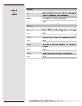 Oscar	Alirio	Reyes	Castro	|	427	0830	|	oreyesc@gmail.com	
	
CERTIFIED	
	
Title:	 	 “Government	Procurement	of	Colombia	–	Law	80,	its	
adendas,	amendments,	and	supplements”		
	 	 	
Theme:	 	 Government	Procurement	of	Colombia	
	 	 	
Date:	 	 2009	
	 	 	
	 	 	
SEMINARS	
	
Theme:	 	 “Forum	of	Advanced	Marketing	and	Neuromarketing”	
	 	 	
Date:	 	 2009		
	 	 	
	 	 	
Theme:	 	 “Organizational	Management,	Towards	a	New	Model”			
	 	 	
Date:	 	 2009	
	 	 	
	 	 	
Theme:	 	 “Achieving	 a	 Successful	 Execution	 of	 Competitive	
Strategy”	
	 	 	
Date:	 	 2009	
	 	 	
	 	 	
Theme:	 	 “Assertive	Communication	and	Customer	Service”	
	 	 	
Date:	 	 2009	
	 	 	
	 	 	
	
	
	
	
	
	
	
	
	
	 	
CERTIFIED	
&	
TRAINING	
 