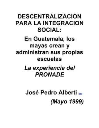 DESCENTRALIZACION
PARA LA INTEGRACION
SOCIAL:
En Guatemala, los
mayas crean y
administran sus propias
escuelas
La experiencia del
PRONADE
José Pedro Alberti ([1])
(Mayo 1999)
 