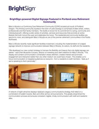 BrightSign LLC 	
  	
  	
  	
  	
  	
  	
  	
  	
  	
  16780 Lark Avenue Suite B Los Gatos California 95032 408.852.9263 www.brightsign.biz	
  
BrightSign-powered Digital Signage Featured in Portland-area Retirement
Community
Mary’s Woods is a Continuing Care Retirement Community (CCRC) located just south of Portland,
Oregon. This thriving community located in the town of Lake Oswego is comprised of elder artists, writers,
professionals and their family members. The facility is known for its commitment to caring, community and
individual growth, offering a wide variety of activities, services and resources that promote an active
lifestyle that both honors the past and celebrates the future. The residential and community facilities are
second to none, and distinguish Mary’s Woods as one of the premier retirement communities in the Pacific
Northwest.
Mary’s Woods recently made significant facilities investment, including the implementation of a digital
signage network to improve communication between Mary’s Woods, its visitors, its staff and the residents.
“We developed our new content strategy to harness the flexibility and beauty that only digital signage can
deliver,” said Cheri Mussotto-Conyers, director of marketing and client relations for Mary’s Woods. “The
display and content communication combination draws attention, creates interest and promotes
engagement and interaction better than any other medium we could have chosen. This enables us to
focus communication on targeted audiences so everyone - from a residents to staff members - feels as if
we’re speaking to them personally.”
A network of eight attractive displays replaced a legacy communications strategy that relied on a
combination of bulletin boards, fliers and other ad-hoc announcements. This greatly streamlined the
communication process and ensures consistent, legible, timely communication with staff and residents
alike.
 