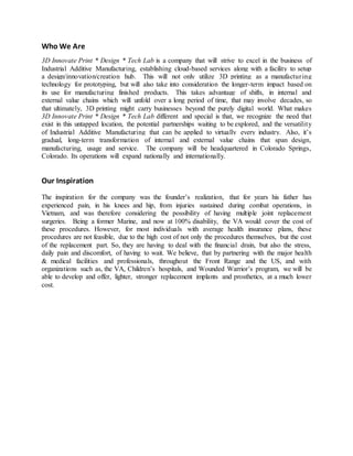 Who We Are
3D Innovate Print * Design * Tech Lab is a company that will strive to excel in the business of
Industrial Additive Manufacturing, establishing cloud-based services along with a facility to setup
a design/innovation/creation hub. This will not only utilize 3D printing as a manufacturing
technology for prototyping, but will also take into consideration the longer-term impact based on
its use for manufacturing finished products. This takes advantage of shifts, in internal and
external value chains which will unfold over a long period of time, that may involve decades, so
that ultimately, 3D printing might carry businesses beyond the purely digital world. What makes
3D Innovate Print * Design * Tech Lab different and special is that, we recognize the need that
exist in this untapped location, the potential partnerships waiting to be explored, and the versatility
of Industrial Additive Manufacturing that can be applied to virtually every industry. Also, it’s
gradual, long-term transformation of internal and external value chains that span design,
manufacturing, usage and service. The company will be headquartered in Colorado Springs,
Colorado. Its operations will expand nationally and internationally.
Our Inspiration
The inspiration for the company was the founder’s realization, that for years his father has
experienced pain, in his knees and hip, from injuries sustained during combat operations, in
Vietnam, and was therefore considering the possibility of having multiple joint replacement
surgeries. Being a former Marine, and now at 100% disability, the VA would cover the cost of
these procedures. However, for most individuals with average health insurance plans, these
procedures are not feasible, due to the high cost of not only the procedures themselves, but the cost
of the replacement part. So, they are having to deal with the financial drain, but also the stress,
daily pain and discomfort, of having to wait. We believe, that by partnering with the major health
& medical facilities and professionals, throughout the Front Range and the US, and with
organizations such as, the VA, Children’s hospitals, and Wounded Warrior’s program, we will be
able to develop and offer, lighter, stronger replacement implants and prosthetics, at a much lower
cost.
 