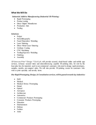 What We Will Do
Industrial Additive Manufacturing (Industrial 3D Printing)
 Rapid Prototyping
 Product testing
 Direct Digital Manufacture
 Production Aids
 Tooling
Solutions
 Polyjet
 Stereolithography
 Fused Deposition Modeling
 Laser Sintering
 Direct Metal Laser Sintering
 Urethane Casting
 CNC Machining
 Tooling/Injection Modeling
 Finishing
 Assembly
3D Innovate Print * Design * Tech Lab, will provide secured, cloud-based online and mobile app
services, in-house secured video and teleconferencing capable 3D printing labs, for rent by the
hour plus fees for materials used to our commercial customers who need to design rapid prototypes,
samples, models, pre-surgical aides. We will also provide 3D printing rooms for customers who
wish to print specialty and novelty items.
Our Rapid Prototyping, Design, & Consultation services, will be geared towards key industries:
 DoD
 Medical
 Medical Device Prototyping
 Dental
 Optical
 Aerospace
 Architecture
 Automotive
 Commercial Products Prototyping
 Consumer Products Prototyping
 Education
 Entertainment
 Defense
 Fashion
 Artist
 
