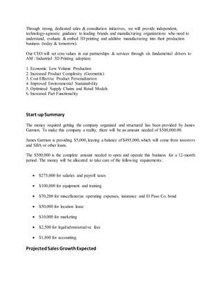 Through strong, dedicated sales & consultation initiatives, we will provide independent,
technology-agnostic guidance to leading brands and manufacturing organizations who need to
understand, evaluate & embed 3D printing and additive manufacturing into their production
business (today & tomorrow).
Our CEO will set core values in our partnerships & services through six fundamental drivers to
AM / Industrial 3D Printing adoption:
1. Economic Low Volume Production
2. Increased Product Complexity (Geometric)
3. Cost Effective Product Personalization
4. Improved Environmental Sustainability
5. Optimized Supply Chains and Retail Models
6. Increased Part Functionality
Start-upSummary
The money required getting the company organized and structured has been provided by James
Garmon. To make this company a reality, there will be an amount needed of $500,000.00.
James Garmon is providing $5,000, leaving a balance of $495,000, which will come from investors
and SBA or other loans.
The $500,000 is the complete amount needed to open and operate this business for a 12-month
period. The money will be allocated to take care of the following requirements:
 $275,000 for salaries and payroll taxes
 $100,000 for equipment and training
 $70,200 for miscellaneous operating expenses, insurance and El Paso Co. bond
 $50,000 for location lease
 $10,000 for marketing
 $2,500 for legal/administrative fees
 $1,800 for accounting.
ProjectedSales GrowthExpected
 