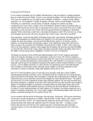 A message from JE Garmon;
It’s an exciting & profitable time for Additive Manufacturing. Today, the industry is putting production
parts on commercial aircraft. Within 10 years,every commercial airplane will have 3D printed parts on it.
That’s just one example that you can apply across a multitude of industries – medical, energy, military,
automotive, etc. The magnitude of change 3D printing will bring, and has already brought, is powerful.
3D printing is revolutionizing manufacturing: It’s literally changing how products are being
manufactured-ed. To get a more complete sense of 3D printing’s imminent impact on manufacturing we
needed to look beyond our factory walls. As a potential investor, please ask yourself: How will we utilize
3D printing over the next three years? What will be the greatest benefits and challenges to 3D printing
adoption? What is the business value? How will product development evolve? Who will invest in owning
the technology and what role will service providers play? And of course, what will be your ROI?
Stats reported in, Ernst & Young Global 3D Printing Report 2016, show that the 3D printing market will
continue its stratospheric rise and the market will expand by 25% each and every year until 2020. To
compile the report, the company surveyed more than 900 decision makers in 12 countries and nine
industries, covering both mature and emerging markets. It also studied the market sales and forecasts
before coming to the conclusion that 3D printing will generate $12.1 billion in 2020. That’s some way
short of the most optimistic estimates, which suggest that the industry will generate more than $20 billion
a year by that time. But Ernst & Young, which concentrates on product design and supply chain work in
the additive manufacturing industry, highlighted a number of reasons to be optimistic.
3D printing has already evolved well beyond rapid prototyping and 5% of the companies questioned
claim to be using the technology to create end products, in the next 5 years. 38% of these companies,
expect to use additive manufacturing on a grand scale within five years,if they can get past the perceived
cost. There’s no doubt that replacing an entire production line with 3D printers is an expensive exercise,
especially with the speed of development meaning that the printers could be rendered obsolete in a matter
of years. 12% are finding restrictions on colors and 10% are experiencing issues with multi-materials.
Not everybody is ready to fully commit and using outside suppliers means that companies can take
advantage of a variety of materials, cutting edge equipment and no buy-in costs.
Also, 41% of the respondents expect to work with service providers while they evaluate Additive
Manufacturing and decide on the best system. The industry itself has to shake out, too, and big business
expects deals between 3D printing firms and logistics companies that could change the complexion of the
market and make a service deal more attractive than bringing the whole operation in house. The industry
has shown that 15% of the respondents actually expect that their products will end come from third party
print shops and logistics companies in the end, which could mean they just don’t need the same amount of
logistics or warehouse facilities if a third party is actually taking care of the supply. Some will use 3D
printing in combination with traditional processes,for instance for the fast production of molds that we
see today. Of course rapid prototyping, the initial purpose of 3D printing, has already changed the way a
number of companies do business. In, 57 case studies, Additive Manufacturing helped reduce the time to
produce a functional prototype by 63% and the costs by 70%.
Let me conclude with this last bit of information from the report. Historically, 3DP systems and related
services have caused a steep increase in Additive Manufacturing’s market volume, with a yearly growth
rate of 28% from 2011 to 2015. It is expected that this impressive growth will continue, and it’s
estimated that the 3DP market will expand by about 25% annually until 2020 — resulting in a total
market value that year of US $12.1b. This estimate takes into account historical data and analyst
consensus reports, as well as the different types of companies and varying maturity levels within the
industry.
 