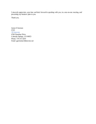 I sincerely appreciate, your time and look forward to speaking with you, in a one-on-one meeting, and
presenting my business plan to you.
Thank you,
James E Garmon
CEO
3D Innovate
6760 Donahue Drive
Colorado Springs, CO 80923
Phone: 719-331-4255
Email: jgarmon@3dinnovate.net
 