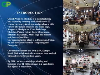 Grand Products Mfg Ltd. is a manufacturing
and exporting company backed with over 20
years experience. We design and produce a wide
variety of Fashion products like Hand bags,
Shoppers, Backpacks, Cross Body bags,
Clutches, Purses, Men's Bags, Messengers,
Satchels, Backpacks, Waist bags and Wallets
also Scarves andHats.
Our manufacturing plant is in Dongguan, China.
wealso have showrooms in Hong Kong and
Dongguan .
Our main customers are from USA, Europe,
SouthAfrica andAustralia whomwe haveworked
with and grown for multiple years.
By 2014 we were already producing and
shipping over 12 million pieces in a year.Today,
that ﬁgure is muchmore.
INTRODUCTION
 