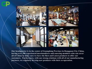 Our headquarter is in the center of Guangdong Province in Dongguan City China,
having over 300 experienced merchandisers and sourcing members who can cover
all of China to make sure we have the Best and Latest products to offer our
customers. Furthermore, with our strong relations with all of our manufacturing
partners, we regularly develop new products with their co-operation.
 