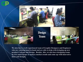 Design
Team
We also have a well experienced team of Graphic Designers and Engineers
who are working hand in hand and are able to help with bringing up new
product Concept and Design. Besides this, we also have designing teams
in USA and Europe to analyze market trends and come up with innovative
ideas and designs.
 