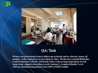 Wehave our professional team to follow-up on details and we directly ensure all
samples , orders and prices are provided on time . Wealso have around 80 Quality
Control Inspectors ( North and South China ) whoarrange inspections of each
cargo being shipped according to each Customer's Acquired Quality Level.
And our manufacturing partners have BSCI, SEDEX audits.
QA/Tech
 
