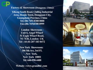 Yiheng South Road, Chiling Industrial
Area, Houjie Town, Dongguan City,
Guangdong Province, China
Tel: (86-769) 8308 0888
Fax:(86-769)8308 0999
London Showroom :
Unit 6,Angel Wharf
51 Eagle Wharf Road,
N1 7ER, London UK
Tel : 44 (0) 207 183 0472
NewYork Showroom:
306 5thAve, 3rd FL
New York,
New York 10001
Tel: 646-998-4488
Website : www.grandltd .com
Factory & Showroom (Dongguan China):
 