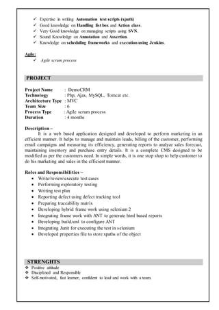  Expertise in writing Automation test scripts (xpath)
 Good knowledge on Handling list box and Action class.
 Very Good knowledge on managing scripts using SVN.
 Sound Knowledge on Annotation and Assertion.
 Knowledge on scheduling frameworks and execution using Jenkins.
Agile:
 Agile scrum process
PROJECT
Project Name : DemoCRM
Technology : Php, Ajax, MySQL, Tomcat etc.
Architecture Type : MVC
Team Size : 6
Process Type : Agile scrum process
Duration : 4 months
Description –
It is a web based application designed and developed to perform marketing in an
efficient manner. It helps to manage and maintain leads, billing of the customer, performing
email campaigns and measuring its efficiency, generating reports to analyze sales forecast,
maintaining inventory and purchase entry details. It is a complete CMS designed to be
modified as per the customers need. In simple words, it is one stop shop to help customer to
do his marketing and sales in the efficient manner.
Roles and Responsibilities –
 Write/review/execute test cases
 Performing exploratory testing
 Writing test plan
 Reporting defect using defect tracking tool
 Preparing traceability matrix
 Developing hybrid frame work using selenium 2
 Integrating frame work with ANT to generate html based reports
 Developing build.xml to configure ANT
 Integrating Junit for executing the test in selenium
 Developed properties file to store xpaths of the object
STRENGHTS
 Positive attitude
 Disciplined and Responsible
 Self-motivated, fast learner, confident to lead and work with a team.
 