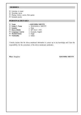 HOBBIES
 Listening to music
 Watching movie
 Playing cricket, carom, Desi games
 Kannada poetry
PERSONALDETAILS
 Name :- KOUSHIK SHETTY
 Father’s Name :- MAHABALA SHETTY
 Gender :- Male
 Date of Birth :- 12th JULY 1993
 Languages known :- Kannada, English
 Marital Status :- Single
 Nationality :- Indian
I hereby declare that the above-mentioned information is correct up to my knowledge and I bear the
responsibility for the correctness of the above-mentioned particulars.
Place: Bangalore KOUSHIK SHETTY
 