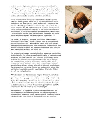 9Plan Canada
And yet, when we dig deeper, much work remains to be done. Canada’s
ranking is lower when we consider women’s equality with men in terms of
income, life expectancy, and education.13
Not all children benefit equally from
a good quality education; and despite efforts by most schools to provide safe
and inclusive learning environments, Canadian children, particularly girls,
continue to be vulnerable to violence within their school lives.
Sexual violence remains a serious and prevalent issue. Nearly a quarter
(24%) of Canadian girls and at least 15% of boys have experienced sexual
abuse before they reach age 16.14 , 15
While we have only a snapshot of the
violence suffered by girls and boys from marginalized communities, the
lowest estimate is that 25% of Aboriginal adults have been sexually abused
before reaching age 18;16
and an estimated 40-70% of girls with intellectual
disabilities will be sexually abused before their 18th birthday.17
All too many
Canadian children regularly suffer sexual touching, harassment, and online
sexual exploitation as part of their everyday school experience.18, 19, 20
The numbers on bullying in Canada are also sobering: the World Health
Organization (WHO) ranked Canada 27th lowest out of 35 countries for its
bullying victimization rates.21
Within Canada, the full scope of the problem
may be seriously under-recognized. Many interventions have focused on boys,
failing to recognize the serious and long-term consequences of the particular
ways in which girls experience this form of GBV.
The particular experiences of marginalized children are also too often invisible,
despite the reality that children who suffer discrimination on multiple grounds
face greater barriers and are even more vulnerable to violence and abuse.
A national survey found that almost two-thirds (64%) of LGBTQ students
feel unsafe at school, compared to fewer than one-sixth (15.2%) of their
heterosexual peers.22
Too little is known about the specific experiences of
Aboriginal girls – who are uniquely vulnerable to violence in schools, due to
the complex mix of intersecting historical and socioeconomic factors. More
work is clearly required to secure the equal rights of all Canadian children
to a safe and quality education.
While Canada can and should celebrate the great strides we have made so
far, it is important that we do not look to them as grounds for complacency.
We must do more to fulfill Canada’s obligations under the Convention on the
Rights of the Child (CRC) – which holds that every child has the right to feel
safe at school, at home, and in the community –23
and under the Convention
on the Elimination of All Forms of Discrimination against Women (CEDAW) –
which requires that girls benefit equally from that right.24
We can do more.This report looks to policy solutions within Canada and
around the world in recommending a robust and integrated approach to
eliminating GBV in Canadian schools. Several countries have aimed to tackle
SRGBV within the wider context of an integrated action plan to prevent
 