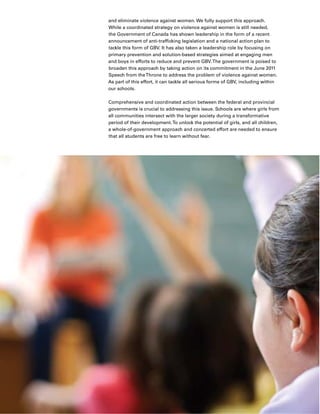 10 Executive Summary
and eliminate violence against women. We fully support this approach.
While a coordinated strategy on violence against women is still needed,
the Government of Canada has shown leadership in the form of a recent
announcement of anti-trafficking legislation and a national action plan to
tackle this form of GBV. It has also taken a leadership role by focusing on
primary prevention and solution-based strategies aimed at engaging men
and boys in efforts to reduce and prevent GBV.The government is poised to
broaden this approach by taking action on its commitment in the June 2011
Speech from theThrone to address the problem of violence against women.
As part of this effort, it can tackle all serious forms of GBV, including within
our schools.
Comprehensive and coordinated action between the federal and provincial
governments is crucial to addressing this issue. Schools are where girls from
all communities intersect with the larger society during a transformative
period of their development.To unlock the potential of girls, and all children,
a whole-of-government approach and concerted effort are needed to ensure
that all students are free to learn without fear.
 