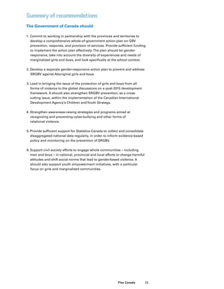 11Plan Canada
Summary of recommendations
The Government of Canada should:
1.	Commit to working in partnership with the provinces and territories to
develop a comprehensive whole-of-government action plan on GBV
prevention, response, and provision of services. Provide sufficient funding
to implement the action plan effectively.The plan should be gender-
responsive, take into account the diversity of experiences and needs of
marginalized girls and boys, and look specifically at the school context.
2.	Develop a separate gender-responsive action plan to prevent and address
SRGBV against Aboriginal girls and boys.
3.	Lead in bringing the issue of the protection of girls and boys from all
forms of violence to the global discussions on a post-2015 development
framework. It should also strengthen SRGBV prevention, as a cross-
cutting issue, within the implementation of the Canadian International
Development Agency’s Children andYouth Strategy.
4.	Strengthen awareness-raising strategies and programs aimed at
recognizing and preventing cyber-bullying and other forms of
relational violence.
5.	Provide sufficient support for Statistics Canada to collect and consolidate
disaggregated national data regularly, in order to inform evidence-based
policy and monitoring on the prevention of SRGBV.
6.	Support civil society efforts to engage whole communities – including
men and boys – in national, provincial and local efforts to change harmful
attitudes and shift social norms that lead to gender-based violence. It
should also support youth empowerment initiatives, with a particular
focus on girls and marginalized communities.
 