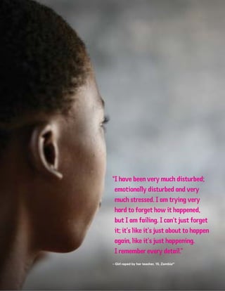 “I have been very much disturbed;
emotionally disturbed and very
much stressed. I am trying very
hard to forget how it happened,
but I am failing. I can’t just forget
it; it’s like it’s just about to happen
again, like it’s just happening.
I remember every detail.”
– Girl raped by her teacher, 15, Zambia41
 