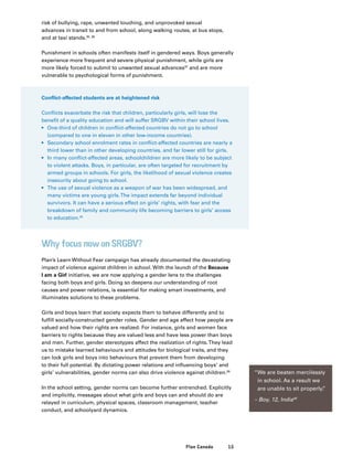 15Plan Canada
risk of bullying, rape, unwanted touching, and unprovoked sexual
advances in transit to and from school, along walking routes, at bus stops,
and at taxi stands.35, 36
Punishment in schools often manifests itself in gendered ways. Boys generally
experience more frequent and severe physical punishment, while girls are
more likely forced to submit to unwanted sexual advances37
and are more
vulnerable to psychological forms of punishment.
Conflict-affected students are at heightened risk
Conflicts exacerbate the risk that children, particularly girls, will lose the
benefit of a quality education and will suffer SRGBV within their school lives.
•	 One-third of children in conflict-affected countries do not go to school
(compared to one in eleven in other low-income countries).
•	 Secondary school enrolment rates in conflict-affected countries are nearly a
third lower than in other developing countries, and far lower still for girls.
•	 In many conflict-affected areas, schoolchildren are more likely to be subject
to violent attacks. Boys, in particular, are often targeted for recruitment by
armed groups in schools. For girls, the likelihood of sexual violence creates
insecurity about going to school.
•	 The use of sexual violence as a weapon of war has been widespread, and
many victims are young girls.The impact extends far beyond individual
survivors. It can have a serious effect on girls’ rights, with fear and the
breakdown of family and community life becoming barriers to girls’ access
to education.38
Why focus now on SRGBV?
Plan’s Learn Without Fear campaign has already documented the devastating
impact of violence against children in school. With the launch of the Because
I am a Girl initiative, we are now applying a gender lens to the challenges
facing both boys and girls. Doing so deepens our understanding of root
causes and power relations, is essential for making smart investments, and
illuminates solutions to these problems.
Girls and boys learn that society expects them to behave differently and to
fulfill socially-constructed gender roles. Gender and age affect how people are
valued and how their rights are realized. For instance, girls and women face
barriers to rights because they are valued less and have less power than boys
and men. Further, gender stereotypes affect the realization of rights.They lead
us to mistake learned behaviours and attitudes for biological traits, and they
can lock girls and boys into behaviours that prevent them from developing
to their full potential. By dictating power relations and influencing boys’ and
girls’ vulnerabilities, gender norms can also drive violence against children.39
In the school setting, gender norms can become further entrenched. Explicitly
and implicitly, messages about what girls and boys can and should do are
relayed in curriculum, physical spaces, classroom management, teacher
conduct, and schoolyard dynamics.
“We are beaten mercilessly
in school. As a result we
are unable to sit properly.”
– Boy, 12, India40
 