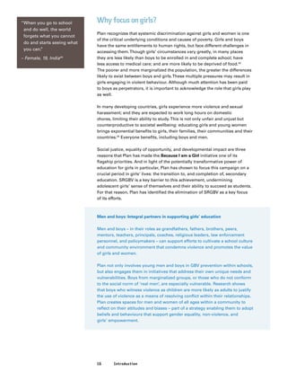 16 Introduction
Why focus on girls?
Plan recognizes that systemic discrimination against girls and women is one
of the critical underlying conditions and causes of poverty. Girls and boys
have the same entitlements to human rights, but face different challenges in
accessing them.Though girls’ circumstances vary greatly, in many places
they are less likely than boys to be enrolled in and complete school; have
less access to medical care; and are more likely to be deprived of food.42
The poorer and more marginalized the population, the greater the differences
likely to exist between boys and girls.These multiple pressures may result in
girls engaging in violent behaviour. Although much attention has been paid
to boys as perpetrators, it is important to acknowledge the role that girls play
as well.
In many developing countries, girls experience more violence and sexual
harassment; and they are expected to work long hours on domestic
chores, limiting their ability to study.This is not only unfair and unjust but
counterproductive to societal wellbeing: educating girls and young women
brings exponential benefits to girls, their families, their communities and their
countries.43
Everyone benefits, including boys and men.
Social justice, equality of opportunity, and developmental impact are three
reasons that Plan has made the Because I am a Girl initiative one of its
flagship priorities. And in light of the potentially transformative power of
education for girls in particular, Plan has chosen to focus this campaign on a
crucial period in girls’ lives: the transition to, and completion of, secondary
education. SRGBV is a key barrier to this achievement, undermining
adolescent girls’ sense of themselves and their ability to succeed as students.
For that reason, Plan has identified the elimination of SRGBV as a key focus
of its efforts.
Men and boys: Integral partners in supporting girls’ education
Men and boys – in their roles as grandfathers, fathers, brothers, peers,
mentors, teachers, principals, coaches, religious leaders, law enforcement
personnel, and policymakers – can support efforts to cultivate a school culture
and community environment that condemns violence and promotes the value
of girls and women.
Plan not only involves young men and boys in GBV prevention within schools,
but also engages them in initiatives that address their own unique needs and
vulnerabilities. Boys from marginalized groups, or those who do not conform
to the social norm of ‘real men’, are especially vulnerable. Research shows
that boys who witness violence as children are more likely as adults to justify
the use of violence as a means of resolving conflict within their relationships.
Plan creates spaces for men and women of all ages within a community to
reflect on their attitudes and biases – part of a strategy enabling them to adopt
beliefs and behaviours that support gender equality, non-violence, and
girls’ empowerment.
“When you go to school
and do well, the world
forgets what you cannot
do and starts seeing what
you can.”
– Female, 19, India44
 