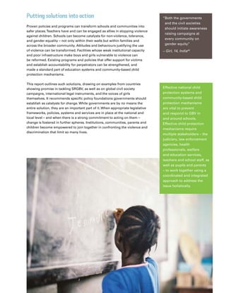 17Plan Canada
Putting solutions into action
Proven policies and programs can transform schools and communities into
safer places.Teachers have and can be engaged as allies in stopping violence
against children. Schools can become catalysts for non-violence, tolerance,
and gender equality – not only within their walls but within families and
across the broader community. Attitudes and behaviours justifying the use
of violence can be transformed. Facilities whose weak institutional capacity
and poor infrastructure make boys and girls vulnerable to violence can
be reformed. Existing programs and policies that offer support for victims
and establish accountability for perpetrators can be strengthened, and
made a standard part of education systems and community-based child
protection mechanisms.
This report outlines such solutions, drawing on examples from countries
showing promise in tackling SRGBV, as well as on global civil society
campaigns, international legal instruments, and the voices of girls
themselves. It recommends specific policy foundations governments should
establish as catalysts for change. While governments are by no means the
entire solution, they are an important part of it. When appropriate legislative
frameworks, policies, systems and services are in place at the national and
local level – and when there is a strong commitment to acting on them –
change is fostered in further spheres. Institutions, communities, parents and
children become empowered to join together in confronting the violence and
discrimination that limit so many lives.
“Both the governments
and the civil societies
should initiate awareness
raising campaigns at
every community on
gender equity.”
– Girl, 14, India45
Effective national child
protection systems and
community-based child
protection mechanisms
are vital to prevent
and respond to GBV in
and around schools.
Effective child protection
mechanisms require
multiple stakeholders – the
judiciary, law enforcement
agencies, health
professionals, welfare
and education services,
teachers and school staff, as
well as pupils and parents
– to work together using a
coordinated and integrated
approach to address the
issue holistically.
 