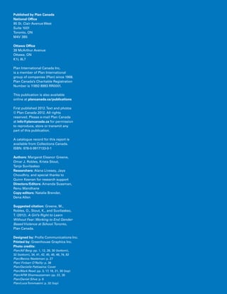 2 Introduction
Published by Plan Canada
National Office
95 St. Clair Avenue West
Suite 1001
Toronto, ON
M4V 3B5
Ottawa Office
39 McArthur Avenue
Ottawa, ON
K1L 8L7
Plan International Canada Inc.
is a member of Plan International
group of companies (Plan) since 1968.
Plan Canada’s Charitable Registration
Number is 11892 8993 RR0001.
This publication is also available
online at plancanada.ca/publications
First published 2012.Text and photos
© Plan Canada 2012. All rights
reserved. Please e-mail Plan Canada
at info@plancanada.ca for permission
to reproduce, store or transmit any
part of this publication.
A catalogue record for this report is
available from Collections Canada.
ISBN: 978-0-9917133-0-1
Authors: Margaret Eleanor Greene,
Omar J. Robles, Krista Stout,
Tanja Suvilaakso
Researchers: Alana Livesey, Jaya
Choudhry, and special thanks to
Quinn Keenan for research support
Directors/Editors: Amanda Sussman,
Renu Mandhane
Copy-editors: Natalie Brender,
Dena Allen
Suggested citation: Greene, M.,
Robles, O., Stout, K., and Suvilaakso,
T. (2012). A Girl’s Right to Learn
Without Fear: Working to End Gender-
Based Violence at School.Toronto,
Plan Canada.
Designed by: Profis Communications Inc.
Printed by: Greenhouse Graphics Inc.
Photo credits:
Plan/Alf Berg: pp. 1, 12, 28, 30 (bottom),
32 (bottom), 34, 41, 42, 45, 46, 48, 74, 82
Plan/Benno Neeleman: p. 27
Plan/ Finbarr O’Reilly: p. 38
Plan/Danielle Pattiasina: Cover
Plan/Mark Read: pp. 3, 17, 18, 21, 30 (top)
Plan/AFM Shamsuzzaman: pp. 22, 36
Plan/Daniel Silva: p. 6
Plan/LucaTommasini: p. 32 (top)
 