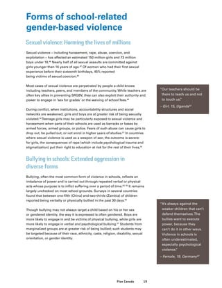 19Plan Canada
Forms of school-related
gender-based violence
Sexual violence: Harming the lives of millions
Sexual violence – including harassment, rape, abuse, coercion, and
exploitation – has affected an estimated 150 million girls and 73 million
boys under 18.46
Nearly half of all sexual assaults are committed against
girls younger than 16 years of age.47
Of women who had their first sexual
experience before their sixteenth birthdays, 45% reported
being victims of sexual coercion.48
Most cases of sexual violence are perpetrated by people a child knows
including teachers, peers, and members of the community. While teachers are
often key allies in preventing SRGBV, they can also exploit their authority and
power to engage in ‘sex for grades’ or the waiving of school fees.49
During conflict, when institutions, accountability structures and social
networks are weakened, girls and boys are at greater risk of being sexually
violated.50
Teenage girls may be particularly exposed to sexual violence and
harassment when parts of their schools are used as barracks or bases by
armed forces, armed groups, or police. Fears of such abuse can cause girls to
drop out, be pulled out, or not enrol in higher years of studies.51
In countries
where sexual violence is used as a weapon of war, the outcome is severe:
for girls, the consequences of rape (which include psychological trauma and
stigmatization) put their right to education at risk for the rest of their lives.52
Bullying in schools: Extended aggression in
diverse forms
Bullying, often the most common form of violence in schools, reflects an
imbalance of power and is carried out through repeated verbal or physical
acts whose purpose is to inflict suffering over a period of time.54, 55
It remains
largely unchecked on most school grounds. Surveys in several countries
found that between one-fifth (China) and two-thirds (Zambia) of children
reported being verbally or physically bullied in the past 30 days.56
Though bullying may not always target a child based on his or her sex
or gendered identity, the way it is expressed is often gendered. Boys are
more likely to engage in and be victims of physical bullying, while girls are
more likely to engage in verbal and psychological bullying.57
Students from
marginalized groups are at greater risk of being bullied; such students may
be targeted because of their race, ethnicity, caste, religion, disability, sexual
orientation, or gender identity.
“Our teachers should be
there to teach us and not
to touch us.”
– Girl, 15, Uganda53
“It’s always against the
weaker children that can’t
defend themselves.The
bullies want to execute
power, because they
can’t do it in other ways.
Violence in schools is
often underestimated,
especially psychological
violence.”
– Female, 19, Germany63
 