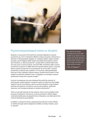 21Plan Canada
Physical and psychological violence as ‘discipline’
Students in many parts of the world are routinely subjected to corporal
punishment as a form of discipline. Millions of boys and girls in school live in
daily fear of being spanked, slapped, hit, smacked, shaken, kicked, pinched,
punched, caned, flogged, belted, beaten and battered by teachers, school
administrators, or security personnel – people whom students often know
and may trust. In some countries, more than 80% of students suffer corporal
punishment at school.66
In 2006, half of the world’s children lived in countries
where corporal punishment is not yet banned. As of June 2011, corporal
punishment in schools was unlawful in 117 countries, although 80 states
have yet to fully implement relevant reforms. Gender discrimination in this
respect is sometimes reflected in law: in Singapore, for example, corporal
punishment of boys (but not girls) is legal.67
In some circumstances, the use of physical force with the intention of
inflicting pain reflects teachers’ impulsive reaction to behaviour they dislike.
Teachers may be more likely to resort to punitive discipline under stressful
teaching and classroom conditions, such as overcrowding, insufficient
resources, and increased emphasis on student achievement.68
There is near total impunity for this violence, since it can be justified under
the guise of discipline. Impunity for corporal punishment reflects deeply
entrenched beliefs about acceptable forms of discipline, and often stems from
a lack of institutional accountability.
In addition to physical violence, psychosocial punishment is also inflicted
on children through actions designed to belittle, humiliate, threaten, scare
or ridicule.69
“Our school principal
punishes very hard. She
makes us go down on our
knees over small stones or
bottle screw tops for over
20 minutes and also she
often pulls our ears.”
– Girl, 8, Paraguay70
 