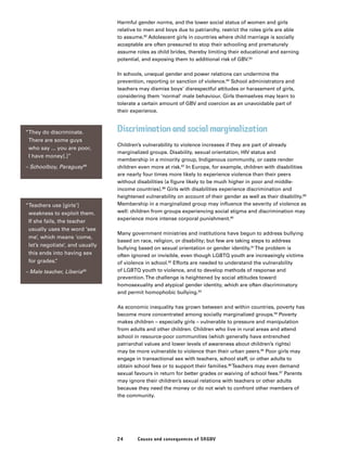 24 Causes and consequences of SRGBV
Harmful gender norms, and the lower social status of women and girls
relative to men and boys due to patriarchy, restrict the roles girls are able
to assume.82
Adolescent girls in countries where child marriage is socially
acceptable are often pressured to stop their schooling and prematurely
assume roles as child brides, thereby limiting their educational and earning
potential, and exposing them to additional risk of GBV.83
In schools, unequal gender and power relations can undermine the
prevention, reporting or sanction of violence.84
School administrators and
teachers may dismiss boys’ disrespectful attitudes or harassment of girls,
considering them ‘normal’ male behaviour. Girls themselves may learn to
tolerate a certain amount of GBV and coercion as an unavoidable part of
their experience.
Discrimination and social marginalization
Children’s vulnerability to violence increases if they are part of already
marginalized groups. Disability, sexual orientation, HIV status and
membership in a minority group, Indigenous community, or caste render
children even more at risk.87
In Europe, for example, children with disabilities
are nearly four times more likely to experience violence than their peers
without disabilities (a figure likely to be much higher in poor and middle-
income countries).88
Girls with disabilities experience discrimination and
heightened vulnerability on account of their gender as well as their disability.89
Membership in a marginalized group may influence the severity of violence as
well: children from groups experiencing social stigma and discrimination may
experience more intense corporal punishment.90
Many government ministries and institutions have begun to address bullying
based on race, religion, or disability; but few are taking steps to address
bullying based on sexual orientation or gender identity.91
The problem is
often ignored or invisible, even though LGBTQ youth are increasingly victims
of violence in school.92
Efforts are needed to understand the vulnerability
of LGBTQ youth to violence, and to develop methods of response and
prevention.The challenge is heightened by social attitudes toward
homosexuality and atypical gender identity, which are often discriminatory
and permit homophobic bullying.93
As economic inequality has grown between and within countries, poverty has
become more concentrated among socially marginalized groups.94
Poverty
makes children – especially girls – vulnerable to pressure and manipulation
from adults and other children. Children who live in rural areas and attend
school in resource-poor communities (which generally have entrenched
patriarchal values and lower levels of awareness about children’s rights)
may be more vulnerable to violence than their urban peers.95
Poor girls may
engage in transactional sex with teachers, school staff, or other adults to
obtain school fees or to support their families.96
Teachers may even demand
sexual favours in return for better grades or waiving of school fees.97
Parents
may ignore their children’s sexual relations with teachers or other adults
because they need the money or do not wish to confront other members of
the community.
“They do discriminate.
There are some guys
who say ... you are poor,
I have money[.]”
– Schoolboy, Paraguay98
“Teachers use [girls’]
weakness to exploit them.
If she fails, the teacher
usually uses the word ‘see
me’, which means ‘come,
let’s negotiate’, and usually
this ends into having sex
for grades.”
– Male teacher, Liberia99
 