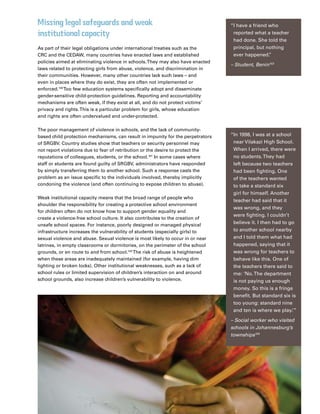 25Plan Canada
Missing legal safeguards and weak
institutional capacity
As part of their legal obligations under international treaties such as the
CRC and the CEDAW, many countries have enacted laws and established
policies aimed at eliminating violence in schools.They may also have enacted
laws related to protecting girls from abuse, violence, and discrimination in
their communities. However, many other countries lack such laws – and
even in places where they do exist, they are often not implemented or
enforced.100
Too few education systems specifically adopt and disseminate
gender-sensitive child-protection guidelines. Reporting and accountability
mechanisms are often weak, if they exist at all, and do not protect victims’
privacy and rights.This is a particular problem for girls, whose education
and rights are often undervalued and under-protected.
The poor management of violence in schools, and the lack of community-
based child protection mechanisms, can result in impunity for the perpetrators
of SRGBV. Country studies show that teachers or security personnel may
not report violations due to fear of retribution or the desire to protect the
reputations of colleagues, students, or the school.101
In some cases where
staff or students are found guilty of SRGBV, administrators have responded
by simply transferring them to another school. Such a response casts the
problem as an issue specific to the individuals involved, thereby implicitly
condoning the violence (and often continuing to expose children to abuse).
Weak institutional capacity means that the broad range of people who
shoulder the responsibility for creating a protective school environment
for children often do not know how to support gender equality and
create a violence-free school culture. It also contributes to the creation of
unsafe school spaces. For instance, poorly designed or managed physical
infrastructure increases the vulnerability of students (especially girls) to
sexual violence and abuse. Sexual violence is most likely to occur in or near
latrines, in empty classrooms or dormitories, on the perimeter of the school
grounds, or en route to and from school.102
The risk of abuse is heightened
when these areas are inadequately maintained (for example, having dim
lighting or broken locks). Other institutional weaknesses, such as a lack of
school rules or limited supervision of children’s interaction on and around
school grounds, also increase children’s vulnerability to violence.
“I have a friend who
reported what a teacher
had done. She told the
principal, but nothing
ever happened.”
– Student, Benin103
“In 1998, I was at a school
near Vilakazi High School.
When I arrived, there were
no students.They had
left because two teachers
had been fighting. One
of the teachers wanted
to take a standard six
girl for himself. Another
teacher had said that it
was wrong, and they
were fighting. I couldn’t
believe it. I then had to go
to another school nearby
and I told them what had
happened, saying that it
was wrong for teachers to
behave like this. One of
the teachers there said to
me: ‘No.The department
is not paying us enough
money. So this is a fringe
benefit. But standard six is
too young: standard nine
and ten is where we play.’”
– Social worker who visited
schools in Johannesburg’s
townships104
 