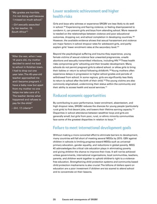 26 Causes and consequences of SRGBV
Lower academic achievement and higher
health risks
Girls and boys who witness or experience SRGBV are less likely to do well
in school.105
Experiencing and fearing violence, or feeling disempowered to
condemn it, can prevent girls and boys from attending school. More research
is needed on the relationships between violence and poor educational
outcomes, dropping out, and school completion in developing countries.106
However, the available evidence shows that sexual harassment and violence
are major factors in school dropout rates for adolescent girls, and partly
explain girls’ lower enrolment rates at the secondary level.107
Beyond the psychological suffering and trauma they experience, young
female victims of sexual violence face unwanted pregnancies, unsafe
abortions and sexually transmitted infections, including HIV.108
These health
risks compromise girls’ schooling and their broader development. Many
schools do not permit pregnant girls to attend school, or allow girls to bring
their babies or return to school following childbirth.109
Young mothers often
experience delays in progression to higher school grades and periods of
withdrawal from school. In some regions, girls are significantly less likely
to return to school after the birth of their child.110
The young victims are also
commonly stigmatized, undermining their status within the community and
their ability to access health and social services.111
Reduced economic opportunities
By contributing to poor performance, lower enrolment, absenteeism, and
high dropout rates, SRGBV reduces the chances for young people (particularly
rural girls) to find decent jobs, and lowers their lifetime earning capacity.114
Disparities in school attendance between wealthier boys and girls are
generally small; but girls from poor, rural, or ethnic minority communities
face some of the greatest disparities in relation to boys.115
Failure to meet international development goals
Without making a more concerted effort to eliminate barriers to development,
many countries will fall short of meeting several MDGs by 2015. GBV against
children in schools is limiting progress toward MDGs such as universal
primary education, gender equality, and reductions in global poverty. MDG
#2 acknowledges the critical role education plays in eliminating poverty
and giving children the chance to improve their lives. It will not be achieved
unless governments, international organizations, local communities, teachers,
parents, and children work together to uphold children’s right to a violence-
free education. Strengthening child protection systems and community-based
child protection mechanisms is also crucial.The billions of dollars spent on
education are a poor investment if children are too scared to attend school
and to concentrate on their lessons.
“My grades are horrible.
I’m not doing well because
I missed so much school.”
– Girl sexually assaulted
by her teacher, 15,
South Africa112
“After the war, when I was
14 years old, my mother
decided to send me back
to school in Kolahan town.
I had to drop out one
year later.The 45-year-old
teacher approached me
and I became pregnant. I
have a baby now but apart
from my mother no one
helps me take care of it.
The teacher denies what
happened and refuses to
pay for the child.”
– Girl, 17, Liberia113
 