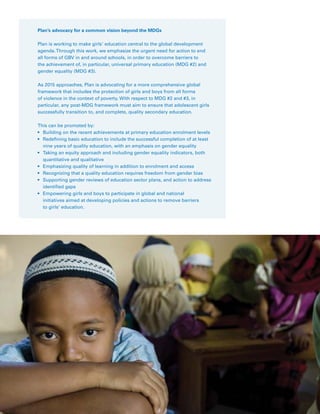 27Plan Canada
Plan’s advocacy for a common vision beyond the MDGs
Plan is working to make girls’ education central to the global development
agenda.Through this work, we emphasize the urgent need for action to end
all forms of GBV in and around schools, in order to overcome barriers to
the achievement of, in particular, universal primary education (MDG #2) and
gender equality (MDG #3).
As 2015 approaches, Plan is advocating for a more comprehensive global
framework that includes the protection of girls and boys from all forms
of violence in the context of poverty. With respect to MDG #2 and #3, in
particular, any post-MDG framework must aim to ensure that adolescent girls
successfully transition to, and complete, quality secondary education.
This can be promoted by:
•	 Building on the recent achievements at primary education enrolment levels
•	 Redefining basic education to include the successful completion of at least
nine years of quality education, with an emphasis on gender equality
•	 Taking an equity approach and including gender equality indicators, both
quantitative and qualitative
•	 Emphasizing quality of learning in addition to enrolment and access
•	 Recognizing that a quality education requires freedom from gender bias
•	 Supporting gender reviews of education sector plans, and action to address
identified gaps
•	 Empowering girls and boys to participate in global and national
initiatives aimed at developing policies and actions to remove barriers
to girls’ education.
 