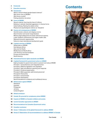 1Plan Canada
4	 Forewords
7	 Executive summary
13	 Introduction
	 What is school-related gender-based violence?
	 Why focus now on SRGBV?
	 Why focus on girls?
	 Putting solutions into action
19	 Forms of SRGBV
	 Sexual violence: Harming the lives of millions
	 Bullying in schools: Extended aggression in diverse forms
	 Cyber-bullying: Raising the stakes online
	 Physical and psychological violence as ‘discipline’
23	 Causes and consequences of SRGBV
	 Harmful social, cultural, and religious norms
	 Discrimination and social marginalization
	 Missing legal safeguards and weak institutional capacity
	 Lower academic achievement and higher health risks
	 Reduced economic opportunities
	 Failure to meet international development goals
29	 A global overview of SRGBV
	 Global data on SRGBV
	 Sub-Saharan Africa
	 Asia and the Pacific
	 Middle East and North Africa
	 Latin America and the Caribbean
	 Europe and Central Asia
	 North America
35	 International human rights standards and SRGBV
39	 A global framework for government action on SRGBV
	 Eight principles for government action to prevent and reduce SRGBV
	 Principle 1: Comprehensive and integrated action
	 Principle 2: Effective legislation and regulation
	 Principle 3: Safe and effective reporting and response
	 Principle 4: Evidence-based policy
	 Principle 5: Well-supported, well-trained personnel
	 Principle 6: Partnership
	 Principle 7: Inclusiveness
	 Principle 8: Participation
	 Recommendations to bilateral and multilateral donors
49	 Global action against SRGBV
	Swaziland
	Australia
	Philippines
	Jamaica
	 United Kingdom
55	 Global conclusion
57	 Canada: No grounds for complacency about SRGBV
63	 Impacts of SRGBV on Canada’s children and society
66	 Current Canadian approaches to SRGBV
69	 Recommendations for Canadian Government action
77	 Canadian conclusion
78	 Annex 1: Elaboration of the global framework to address SRGBV
80	 Annex 2: Elaboration of recommendations to address SRGBV in Canada
Contents
 