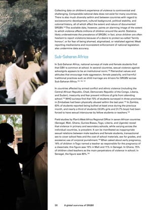 Collecting data on children’s experience of violence is controversial and
challenging. Comparable national data does not exist for many countries.
There is also much diversity within and between countries with regard to
socioeconomic development, cultural background, political stability, and
colonial history, all of which affect the extent and nature of documented
SRGBV.116
The available data, however, paints an alarming image of the extent
to which violence affects millions of children around the world. Statistics
likely underestimate the prevalence of SRGBV, in fact, since children are often
hesitant to report violations because of a desire to protect so-called ‘family
honour’, or for fear of being shamed, stigmatized, or retaliated against. Weak
reporting mechanisms and inconsistent enforcement of national legislation
also undermine data accuracy.
Sub-Saharan Africa
In Sub-Saharan Africa, national surveys of male and female students find
that GBV is common at school. In several countries, sexual violence against
schoolgirls appears to be an institutional norm.128
Patriarchal values and
attitudes that encourage male aggression, female passivity, and harmful
traditional practices such as child marriage are drivers for SRGBV across
Sub-Saharan Africa.129, 130, 131
In countries affected by armed conflict and ethnic violence (including the
Central African Republic, Chad, Democratic Republic of the Congo, Liberia,
and Sudan), insecurity and fear prevent millions of girls from attending
school.132
WHO surveys find that 73% of students surveyed in three provinces
in Zimbabwe had been physically abused within the last year.133
In Zambia,
63% of students reported being bullied at least once during the previous
month, and nearly a third of students (32.8% girls and 31.7% boys) had been
forced to have sexual intercourse by fellow students or teachers.134
Field studies by Plan’s West Africa Regional Office in seven African countries
(Senegal, Mali, Ghana, Guinea Bissau,Togo, Liberia, and Uganda) reveal
that violence in primary and secondary schools, while varying across the
individual countries, is prevalent. It can be manifested as inappropriate
sexual relations between male teachers and female students, transactional
sex to cover school fees and the cost of school materials, sex for grades, and
excessive use of corporal punishment.135
When asked about early pregnancy,
16% of children inTogo named a teacher as responsible for the pregnancy of
a classmate; this figure was 15% in Mali and 11% in Senegal. In Ghana, 75%
of children cited teachers as the main perpetrators of violence in school; in
Senegal, the figure was 80%.136
A global overview of SRGBV30
 