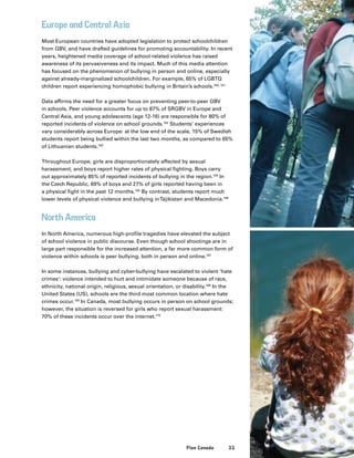 33Plan Canada
Europe and Central Asia
Most European countries have adopted legislation to protect schoolchildren
from GBV, and have drafted guidelines for promoting accountability. In recent
years, heightened media coverage of school-related violence has raised
awareness of its pervasiveness and its impact. Much of this media attention
has focused on the phenomenon of bullying in person and online, especially
against already-marginalized schoolchildren. For example, 65% of LGBTQ
children report experiencing homophobic bullying in Britain’s schools.160, 161
Data affirms the need for a greater focus on preventing peer-to-peer GBV
in schools. Peer violence accounts for up to 87% of SRGBV in Europe and
Central Asia, and young adolescents (age 12-16) are responsible for 80% of
reported incidents of violence on school grounds.162
Students’ experiences
vary considerably across Europe: at the low end of the scale, 15% of Swedish
students report being bullied within the last two months, as compared to 65%
of Lithuanian students.163
Throughout Europe, girls are disproportionately affected by sexual
harassment, and boys report higher rates of physical fighting. Boys carry
out approximately 85% of reported incidents of bullying in the region.164
In
the Czech Republic, 69% of boys and 27% of girls reported having been in
a physical fight in the past 12 months.165
By contrast, students report much
lower levels of physical violence and bullying inTajikistan and Macedonia.166
North America
In North America, numerous high-profile tragedies have elevated the subject
of school violence in public discourse. Even though school shootings are in
large part responsible for the increased attention, a far more common form of
violence within schools is peer bullying, both in person and online.167
In some instances, bullying and cyber-bullying have escalated to violent ‘hate
crimes’: violence intended to hurt and intimidate someone because of race,
ethnicity, national origin, religious, sexual orientation, or disability.168
In the
United States (US), schools are the third most common location where hate
crimes occur.169
In Canada, most bullying occurs in person on school grounds;
however, the situation is reversed for girls who report sexual harassment:
70% of these incidents occur over the internet.170
 