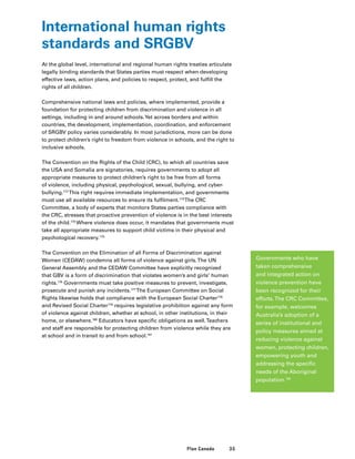 35Plan Canada
International human rights
standards and SRGBV
At the global level, international and regional human rights treaties articulate
legally binding standards that States parties must respect when developing
effective laws, action plans, and policies to respect, protect, and fulfill the
rights of all children.
Comprehensive national laws and policies, where implemented, provide a
foundation for protecting children from discrimination and violence in all
settings, including in and around schools.Yet across borders and within
countries, the development, implementation, coordination, and enforcement
of SRGBV policy varies considerably. In most jurisdictions, more can be done
to protect children’s right to freedom from violence in schools, and the right to
inclusive schools.
The Convention on the Rights of the Child (CRC), to which all countries save
the USA and Somalia are signatories, requires governments to adopt all
appropriate measures to protect children’s right to be free from all forms
of violence, including physical, psychological, sexual, bullying, and cyber-
bullying.172
This right requires immediate implementation, and governments
must use all available resources to ensure its fulfilment.173
The CRC
Committee, a body of experts that monitors States parties compliance with
the CRC, stresses that proactive prevention of violence is in the best interests
of the child.174
Where violence does occur, it mandates that governments must
take all appropriate measures to support child victims in their physical and
psychological recovery.175
The Convention on the Elimination of all Forms of Discrimination against
Women (CEDAW) condemns all forms of violence against girls.The UN
General Assembly and the CEDAW Committee have explicitly recognized
that GBV is a form of discrimination that violates women’s and girls’ human
rights.176
Governments must take positive measures to prevent, investigate,
prosecute and punish any incidents.177
The European Committee on Social
Rights likewise holds that compliance with the European Social Charter178
and Revised Social Charter179
requires legislative prohibition against any form
of violence against children, whether at school, in other institutions, in their
home, or elsewhere.180
Educators have specific obligations as well.Teachers
and staff are responsible for protecting children from violence while they are
at school and in transit to and from school.181
Governments who have
taken comprehensive
and integrated action on
violence prevention have
been recognized for their
efforts.The CRC Committee,
for example, welcomes
Australia’s adoption of a
series of institutional and
policy measures aimed at
reducing violence against
women, protecting children,
empowering youth and
addressing the specific
needs of the Aboriginal
population.182
 