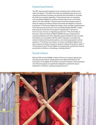 36 Introduction
Corporal punishment
The CRC requires school discipline to be consistent with a child’s human
rights and dignity.183
The CRC Committee has established that all forms of
corporal punishment (including non-physical acts that belittle or humiliate
the child) are invariably degrading.184
Governments have an immediate
and unqualified obligation to prohibit and eliminate its use in the family,
school, and other settings.185
Governments should also develop codes of
ethics for teachers and school charters that stress the illegality of corporal
punishment.186
The Human Rights Committee, which oversees implementation
of the International Covenant on Civil and Political Rights (ICCPR),187
states
that corporal punishment and excessive chastisement in schools are
forms of cruel, inhuman or degrading punishment.188
The Committee on
Economic, Social and Cultural Rights (CESCR) has also recognized that
corporal punishment and other degrading types of discipline (such as public
humiliation) are inconsistent with the right to education, and welcomes
national initiatives that promote positive, non-violent approaches to school
discipline.189
The African Commission on Human and People’s Rights found
that a sentence of lashes imposed on students violated the students’ rights.190
The European Court of Human Rights has progressively condemned corporal
punishment of children in all settings, including schools.191
Sexual violence
Both the CRC and the CEDAW condemn all forms of violence against girls,
including sexual violence. States parties to the Optional Protocol to the
Convention on the Rights of the Child on the sale of children, child prostitution
and child pornography are specifically obligated to prohibit the sexual
exploitation of children, including transactional sex.192
 