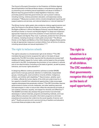 37Plan Canada
The Council of Europe’s Convention on the Protection of Children Against
Sexual Exploitation and Sexual Abuse adopts a comprehensive approach
to preventing and combating sexual exploitation and abuse of children.193
Beyond requiring governments to adopt legislative measures, it also
promotes positive tools that governments can use to prevent violence,
including training, violence prevention education, and awareness-raising
campaigns.194
Measures to protect victims include strengthened reporting and
support systems and services, and national telephone or internet helplines.195
The African human rights system also condemns violence against women and
girls.The Protocol to the African Charter on Human and Peoples’ Rights on
the Rights of Women in Africa (the Maputo Protocol) requires States parties to
the African Charter on Human and People’s Rights196
to adopt and implement
appropriate measures to ensure the protection of every woman’s and girl’s
right to respect and dignity.They must, in particular, protect her from all forms
of violence, including forced sex in both public and private.197
The African
Charter on the Rights and Welfare of the Child likewise obligates States parties
to take all appropriate measures to protect children from all forms of violence,
including sexual abuse and sexual exploitation.198, 199
The right to inclusive schools
The right to education is a fundamental right of all children.200
The CRC
mandates that governments recognize this right on the basis of equal
opportunity.The CRC Committee requires that the educational process itself
enables and fosters respect for human rights, and be based on the principles
enshrined in the CRC. It emphasizes the promotion of non-violence in schools
and of non-discrimination (including on the basis of gender), as well as peace,
tolerance, and human rights education.201
In designing effective violence prevention policies to combat SRGBV,
governments must pay particular attention to traditionally marginalized
groups, including girls, racial and ethnic minority children, Indigenous
children, and children with disabilities.202
Discrimination, whether overt
or hidden, offends the human dignity of the child and undermines his or
her capacity to benefit from educational opportunities. It also encourages
negative stereotypes that perpetuate violence.203
The CRC Committee requires
governments to revise curricula, textbooks, and other teaching resources
and technologies in order to ensure they reflect the educational principles of
non-violence, tolerance, equality, and respect for diversity and difference.204
The CEDAW Committee also stresses that governments must eliminate
stereotypes in school materials, programs and teaching methods, and must
adopt effective education and public information programs to eliminate
prejudices and practices that undermine the social equality of women and
girls.205
Quality pre-service and in-service training of teachers and educators
to promote these principles is also crucial.206
The right to
education is a
fundamental right
of all children.
The CRC mandates
that governments
recognize this right
on the basis of
equal opportunity.
 