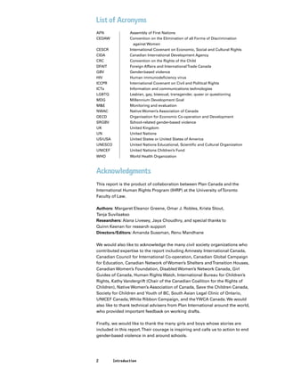 2 Introduction
List of Acronyms
AFN		 Assembly of First Nations
CEDAW		 Convention on the Elimination of all Forms of Discrimination
			 against Women
CESCR		 International Covenant on Economic, Social and Cultural Rights
CIDA		 Canadian International Development Agency
CRC		 Convention on the Rights of the Child
DFAIT		 Foreign Affairs and InternationalTrade Canada
GBV		 Gender-based violence
HIV		 Human immunodeficiency virus
ICCPR		 International Covenant on Civil and Political Rights
ICTs		 Information and communications technologies
LGBTQ		 Lesbian, gay, bisexual, transgender, queer or questioning
MDG		 Millennium Development Goal
M&E		 Monitoring and evaluation
NWAC		 Native Women’s Association of Canada
OECD		 Organisation for Economic Co-operation and Development
SRGBV		 School-related gender-based violence
UK		 United Kingdom
UN		 United Nations
US/USA		 United States or United States of America
UNESCO		 United Nations Educational, Scientific and Cultural Organization
UNICEF		 United Nations Children’s Fund
WHO		 World Health Organization
Acknowledgments
This report is the product of collaboration between Plan Canada and the
International Human Rights Program (IHRP) at the University ofToronto
Faculty of Law.
Authors: Margaret Eleanor Greene, Omar J. Robles, Krista Stout,
Tanja Suvilaakso
Researchers: Alana Livesey, Jaya Choudhry, and special thanks to
Quinn Keenan for research support
Directors/Editors: Amanda Sussman, Renu Mandhane
We would also like to acknowledge the many civil society organizations who
contributed expertise to the report including Amnesty International Canada,
Canadian Council for International Co-operation, Canadian Global Campaign
for Education, Canadian Network of Women’s Shelters andTransition Houses,
Canadian Women’s Foundation, Disabled Women’s Network Canada, Girl
Guides of Canada, Human Rights Watch, International Bureau for Children’s
Rights, Kathy Vandergrift (Chair of the Canadian Coalition for the Rights of
Children), Native Women’s Association of Canada, Save the Children Canada,
Society for Children and Youth of BC, South Asian Legal Clinic of Ontario,
UNICEF Canada, White Ribbon Campaign, and theYWCA Canada. We would
also like to thank technical advisers from Plan International around the world,
who provided important feedback on working drafts.
Finally, we would like to thank the many girls and boys whose stories are
included in this report.Their courage is inspiring and calls us to action to end
gender-based violence in and around schools.
 