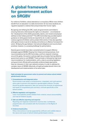 39Plan Canada
A global framework
for government action
on SRGBV
For millions of children, school attendance is compulsory. While many children
benefit from an education in a safe environment, far too many students are
regularly exposed to violence that compromises their human rights.
By signing and ratifying the CRC, nearly all governments committed to
ensuring that every child enjoys the right to an education – one directed at
the “development of the child’s personality, talents, and mental and physical
abilities to their fullest potential”.207
The CRC Committee has provided explicit
guidance on what governments are required to do in order to prevent
violence against all children and to protect child victims. It has also specified
what governments must do to develop and enforce an effective framework for
action. Bridging the gap between international obligations and country-level
practices, however, is a pressing challenge for policymakers.
Several governments have taken concerted action to support effective
strategies against SRGBV. Drawing from these promising practices, from
recommendations by the CRC Committee, and from research initiatives
around the globe, this section outlines eight key principles framing effective
government action to end SRGBV.208
Each principle is followed by high-level
recommendations for implementation, with a view to providing legislators
and government officials with practicable evidence-based approaches
they can champion in their own national contexts. In order to address the
complex nature of SRGBV effectively, all eight principles should inform the
development and implementation of an action plan.
Eight principles for government action to prevent and reduce school-related
gender-based violence.
1. Comprehensive and integrated action
Governments must adopt a comprehensive, integrated, and multi-sectoral
action plan to prevent and respond to gender-based violence.The plan
should be gender-responsive, take into account the diversity of experiences
and needs of marginalized girls and boys, and look specifically at the
school context.
2. Effective legislation and regulation
Laws must explicitly protect children from violence, ensure accountability,
and treat all children equally.
3. Safe and effective reporting and response
Reporting and response mechanisms must be clear, confidential,
proportionate, and consistent with the Convention on the Rights of
the Child.
4. Evidence-based policy
Policy interventions must be supported by sufficient and credible data on
the nature and scope of school-related gender-based violence.
 
