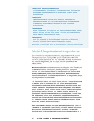 40 A global framework for government action on SRGBV
5.Well-trained, well-supported personnel
Teachers and school administrators must be well-trained, equipped and
supported to prevent and respond to gender-based violence in and
around schools.
6. Partnership
Law enforcement, the judiciary, child protection authorities, the
transportation sector, and civil society organizations must be partners
in addressing the vulnerability of children en route to and from
school grounds.
7. Inclusiveness
Whole communities, including men and boys, must be involved to change
harmful attitudes and shift social norms. Emphasis should be placed on
issues of sexual health and sexual rights.
8. Participation
Girls and boys must be recognized as key participants in developing
solutions to address school-related gender-based violence.
Note: Annex 1 outlines further details on recommendations elaborating these principles.
Principle 1: Comprehensive and integrated action
Governments must adopt a comprehensive, integrated and multi-sectoral
action plan to prevent and respond to gender-based violence.The plan
should be gender-responsive, take into account the diversity of experiences
and needs of marginalized girls and boys, and look specifically at the
school context.
Recommendation: Develop and implement an integrated action plan focused
on SRGBV prevention and response, and the provision of appropriate
services.The action plan should aim to ensure that schools are safe, child-
friendly and free from gender-based discrimination. It should particularly
emphasize measures to address SRGBV experienced by marginalized groups,
including Indigenous communities.
The prevention of GBV in and around schools requires a systematic approach
by different levels of government and civil society. It also requires the
involvement of communities, school administrators, teachers, parents, and
students themselves. Integrated systems-wide strategies are more likely to
reduce incidents of SRGBV, improve gender parity in academic achievement,
minimize risks of school dropout, and enhance students’ wellbeing. A
report by the UN Special Representative on Violence Against Children notes
that governments should adopt child-friendly school violence prevention
programs that address the whole school environment – a crucial component
of a systematic national violence prevention framework that works across
sectors and engages whole communities.209
Many countries have adopted the United Nations Children’s Fund (UNICEF)
Framework for Rights-Based, Child-Friendly Education Systems and Schools,
which outlines global standards for children’s education.210
It sets clear
normative goals for all policies and programs, and provides guidance for a
 