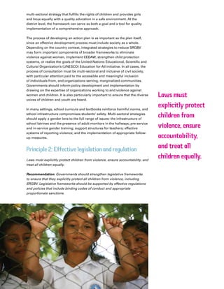 41Plan Canada
multi-sectoral strategy that fulfills the rights of children and provides girls
and boys equally with a quality education in a safe environment. At the
district level, the framework can serve as both a goal and a tool for quality
implementation of a comprehensive approach.
The process of developing an action plan is as important as the plan itself,
since an effective development process must include society as a whole.
Depending on the country context, integrated strategies to reduce SRGBV
may form important components of broader frameworks to eliminate
violence against women, implement CEDAW, strengthen child protection
systems, or realize the goals of the United Nations Educational, Scientific and
Cultural Organization’s (UNESCO) Education for All initiative. In all cases, the
process of consultation must be multi-sectoral and inclusive of civil society,
with particular attention paid to the accessible and meaningful inclusion
of individuals from, and organizations serving, marginalized communities.
Governments should inform policy development and implementation by
drawing on the expertise of organizations working to end violence against
women and children. It is also particularly important to ensure that the diverse
voices of children and youth are heard.
In many settings, school curricula and textbooks reinforce harmful norms, and
school infrastructure compromises students’ safety. Multi-sectoral strategies
should apply a gender lens to the full range of issues: the infrastructure of
school latrines and the presence of adult monitors in the hallways; pre-service
and in-service gender training; support structures for teachers; effective
systems of reporting violence; and the implementation of appropriate follow-
up measures.
Principle 2: Effective legislation and regulation
Laws must explicitly protect children from violence, ensure accountability, and
treat all children equally.
Recommendation: Governments should strengthen legislative frameworks
to ensure that they explicitly protect all children from violence, including
SRGBV. Legislative frameworks should be supported by effective regulations
and policies that include binding codes of conduct and appropriate
proportionate sanctions.
Laws must
explicitly protect
children from
violence, ensure
accountability,
and treat all
children equally.
 