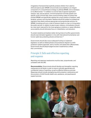 42 Introduction
A legislative framework that explicitly protects children from adult-to-
child and peer-to-peer SRGBV and promotes accountability is an integral
component of a comprehensive strategy to address SRGBV, and is necessary
to its effectiveness.211
In addition to criminal laws of general application
(assault, rape, sexual assault, criminal harassment and hate speech) and
specific youth criminal laws, there must be binding codes of conduct that
prohibit SRGBV and specifically address the unique position of teachers, staff,
students, parents, and volunteers.Teachers should be subject to professional
regulation that clearly outlines appropriate and proportionate sanction for
SRGBV (including and up to a loss of license to teach or a ban on hiring within
the public service). In relation to peer-to-peer violence, criminalization should
be a last resort reserved for the most egregious violations or repeat offenders;
accountability should otherwise focus on rehabilitation and education.
To protect students and teachers better during times of conflict, governments
should enact domestic legislation in line with international humanitarian and
human rights law protecting schools and learners.212
Governments should also ensure adequate funding to implement
legislation as well as related policies and procedures aligned to a child
protection systems approach, and to monitor and assess their effectiveness.
Governments should adopt budget line-item investments to reflect
their commitment.
Principle 3: Safe and effective reporting
and response
Reporting and response mechanisms must be clear, proportionate, and
consistent with the CRC.
Recommendation: Governments should develop and strengthen reporting
mechanisms at all levels in order to ensure culturally appropriate and
confidential means of reporting, as well as effective follow-up services.
Responses should include strengthening child protection mechanisms and
the provision of child-friendly health care, assistance, and psychosocial
support services.
 