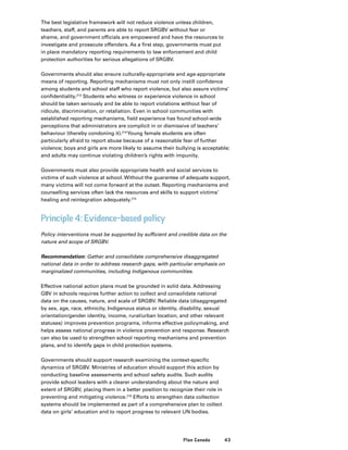 43Plan Canada
The best legislative framework will not reduce violence unless children,
teachers, staff, and parents are able to report SRGBV without fear or
shame, and government officials are empowered and have the resources to
investigate and prosecute offenders. As a first step, governments must put
in place mandatory reporting requirements to law enforcement and child
protection authorities for serious allegations of SRGBV.
Governments should also ensure culturally-appropriate and age-appropriate
means of reporting. Reporting mechanisms must not only instill confidence
among students and school staff who report violence, but also assure victims’
confidentiality.213
Students who witness or experience violence in school
should be taken seriously and be able to report violations without fear of
ridicule, discrimination, or retaliation. Even in school communities with
established reporting mechanisms, field experience has found school-wide
perceptions that administrators are complicit in or dismissive of teachers’
behaviour (thereby condoning it).214
Young female students are often
particularly afraid to report abuse because of a reasonable fear of further
violence; boys and girls are more likely to assume their bullying is acceptable;
and adults may continue violating children’s rights with impunity.
Governments must also provide appropriate health and social services to
victims of such violence at school. Without the guarantee of adequate support,
many victims will not come forward at the outset. Reporting mechanisms and
counselling services often lack the resources and skills to support victims’
healing and reintegration adequately.215
Principle 4: Evidence-based policy
Policy interventions must be supported by sufficient and credible data on the
nature and scope of SRGBV.
Recommendation: Gather and consolidate comprehensive disaggregated
national data in order to address research gaps, with particular emphasis on
marginalized communities, including Indigenous communities.
Effective national action plans must be grounded in solid data. Addressing
GBV in schools requires further action to collect and consolidate national
data on the causes, nature, and scale of SRGBV. Reliable data (disaggregated
by sex, age, race, ethnicity, Indigenous status or identity, disability, sexual
orientation/gender identity, income, rural/urban location, and other relevant
statuses) improves prevention programs, informs effective policymaking, and
helps assess national progress in violence prevention and response. Research
can also be used to strengthen school reporting mechanisms and prevention
plans, and to identify gaps in child protection systems.
Governments should support research examining the context-specific
dynamics of SRGBV. Ministries of education should support this action by
conducting baseline assessments and school safety audits. Such audits
provide school leaders with a clearer understanding about the nature and
extent of SRGBV, placing them in a better position to recognize their role in
preventing and mitigating violence.216
Efforts to strengthen data collection
systems should be implemented as part of a comprehensive plan to collect
data on girls’ education and to report progress to relevant UN bodies.
 