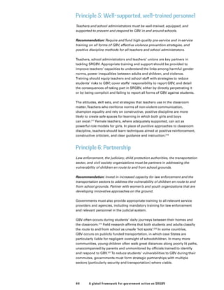 44 A global framework for government action on SRGBV
Principle 5: Well-supported, well-trained personnel
Teachers and school administrators must be well-trained, equipped, and
supported to prevent and respond to GBV in and around schools.
Recommendation: Require and fund high-quality pre-service and in-service
training on all forms of GBV, effective violence prevention strategies, and
positive discipline methods for all teachers and school administrators.
Teachers, school administrators and teachers’ unions are key partners in
tackling SRGBV. Appropriate training and support should be provided to
improve teachers’ capacities to understand the links among harmful gender
norms, power inequalities between adults and children, and violence.
Training should equip teachers and school staff with strategies to reduce
students’ risks to GBV; cover staffs’ responsibility to report GBV; and detail
the consequences of taking part in SRGBV, either by directly perpetrating it
or by being complicit and failing to report all forms of GBV against students.
The attitudes, skill sets, and strategies that teachers use in the classroom
matter.Teachers who reinforce norms of non-violent communication,
champion equality and rely on constructive, positive discipline are more
likely to create safe spaces for learning in which both girls and boys
can excel.217
Female teachers, where adequately supported, can act as
powerful role models for girls. In place of punitive approaches to classroom
discipline, teachers should learn techniques aimed at positive reinforcement,
constructive criticism, and clear guidance and instruction.218
Principle 6: Partnership
Law enforcement, the judiciary, child protection authorities, the transportation
sector, and civil society organizations must be partners in addressing the
vulnerability of children en route to and from school grounds.
Recommendation: Invest in increased capacity for law enforcement and the
transportation sectors to address the vulnerability of children en route to and
from school grounds. Partner with women’s and youth organizations that are
developing innovative approaches on the ground.
Governments must also provide appropriate training to all relevant service
providers and agencies, including mandatory training for law enforcement
and relevant personnel in the judicial system.
GBV often occurs during students’ daily journeys between their homes and
the classroom.219
Field research affirms that both students and adults classify
the route to and from school as unsafe ‘hot spots’.220
In some countries,
GBV occurs on publicly funded transportation, in which case States are
particularly liable for negligent oversight of schoolchildren. In many more
communities, young children often walk great distances along poorly lit paths,
unaccompanied by parents and unmonitored by officials trained to identify
and respond to GBV.221
To reduce students’ vulnerabilities to GBV during their
commutes, governments must form strategic partnerships with multiple
sectors (particularly security and transportation) where viable.
 